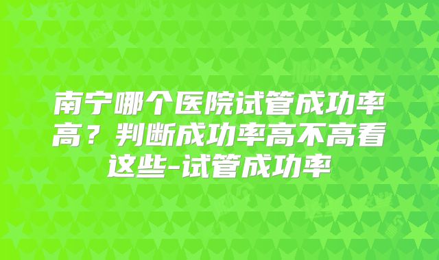 南宁哪个医院试管成功率高?判断成功率高不高看这些-试管成功率