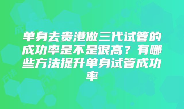 单身去贵港做三代试管的成功率是不是很高？有哪些方法提升单身试管成功率