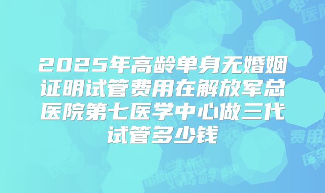 2025年高龄单身无婚姻证明试管费用在解放军总医院第七医学中心做三代试管多少钱