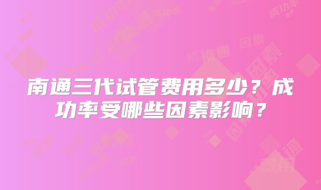 南通三代试管费用多少？成功率受哪些因素影响？