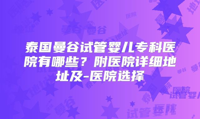 泰国曼谷试管婴儿专科医院有哪些?附医院详细地址及-医院选择