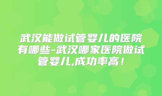 武汉能做试管婴儿的医院有哪些-武汉哪家医院做试管婴儿,成功率高!
