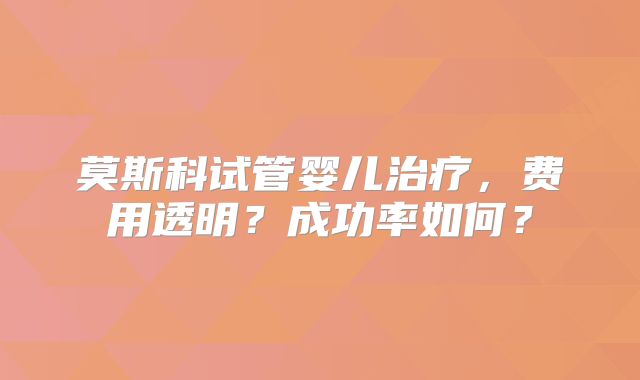 莫斯科试管婴儿治疗，费用透明？成功率如何？