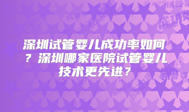 深圳试管婴儿成功率如何？深圳哪家医院试管婴儿技术更先进？