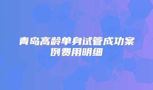 青岛高龄单身试管成功案例费用明细