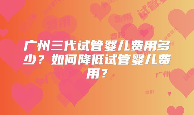 广州三代试管婴儿费用多少？如何降低试管婴儿费用？