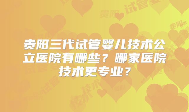 贵阳三代试管婴儿技术公立医院有哪些？哪家医院技术更专业？