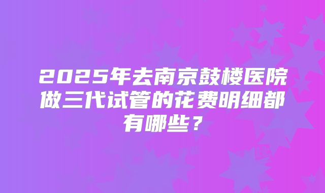 2025年去南京鼓楼医院做三代试管的花费明细都有哪些？