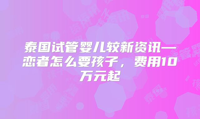 泰国试管婴儿较新资讯—恋者怎么要孩子，费用10万元起
