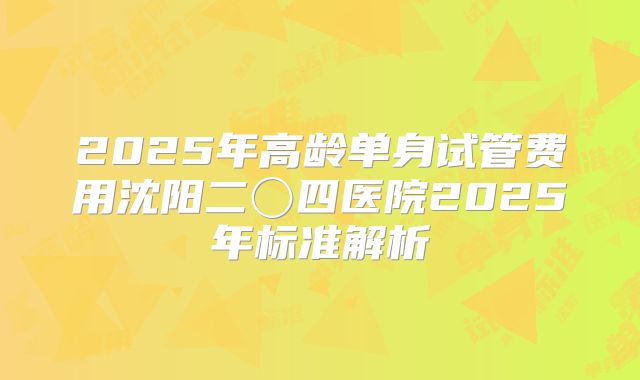 2025年高龄单身试管费用沈阳二〇四医院2025年标准解析