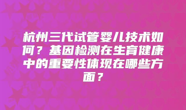 杭州三代试管婴儿技术如何?基因检测在生育健康中的重要性体现在哪些方面?