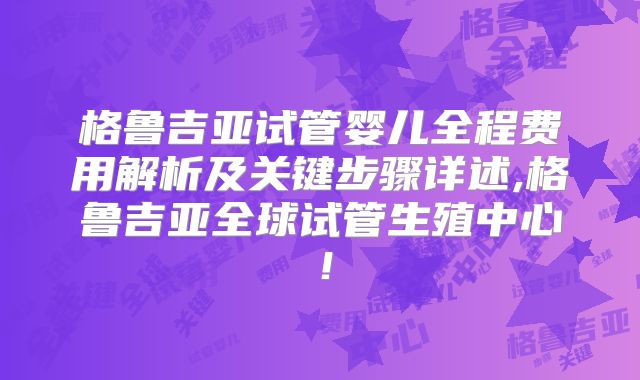 格鲁吉亚试管婴儿全程费用解析及关键步骤详述,格鲁吉亚全球试管生殖中心！