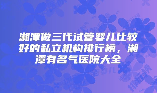 湘潭做三代试管婴儿比较好的私立机构排行榜,湘潭有名气医院大全