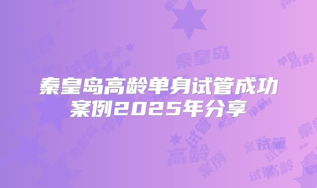 秦皇岛高龄单身试管成功案例2025年分享