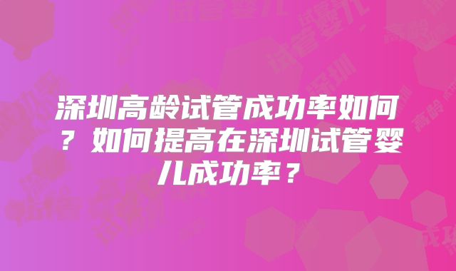 深圳高龄试管成功率如何?如何提高在深圳试管婴儿成功率?