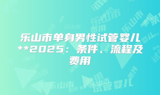 乐山市单身男性试管婴儿**2025：条件、流程及费用