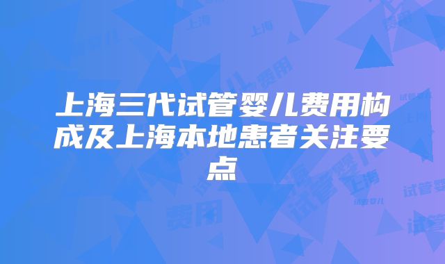 上海三代试管婴儿费用构成及上海本地患者关注要点