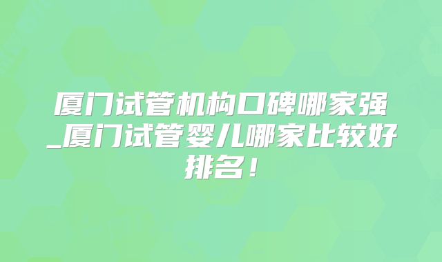 厦门试管机构口碑哪家强_厦门试管婴儿哪家比较好排名!