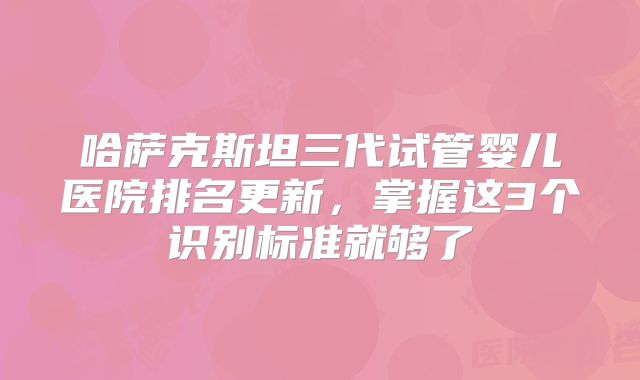 哈萨克斯坦三代试管婴儿医院排名更新,掌握这3个识别标准就够了