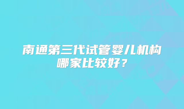 南通第三代试管婴儿机构哪家比较好？