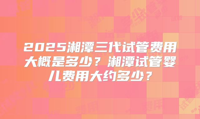 2025湘潭三代试管费用大概是多少？湘潭试管婴儿费用大约多少？