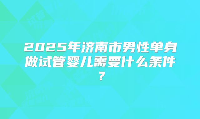 2025年济南市男性单身做试管婴儿需要什么条件?