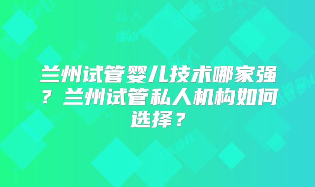 兰州试管婴儿技术哪家强？兰州试管私人机构如何选择？