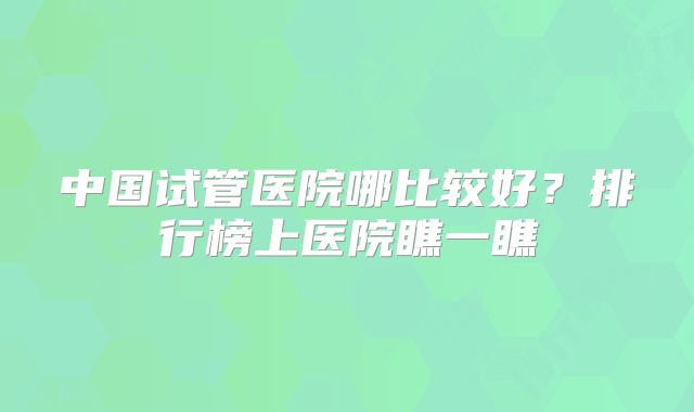 中国试管医院哪比较好?排行榜上医院瞧一瞧