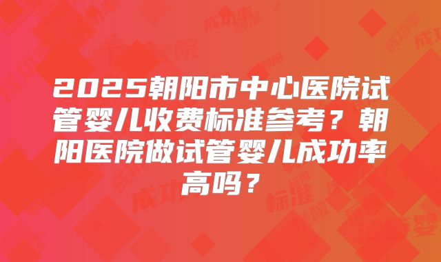 2025朝阳市中心医院试管婴儿收费标准参考?朝阳医院做试管婴儿成功率高吗?