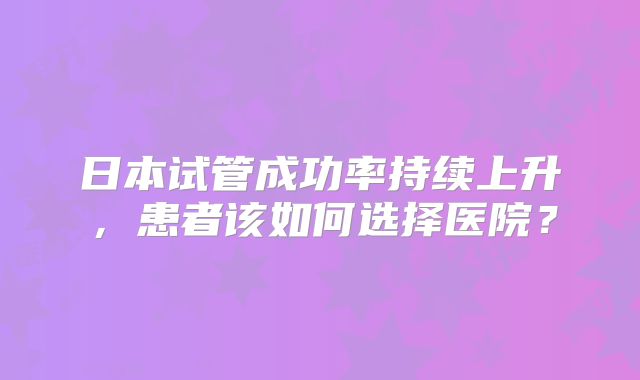 日本试管成功率持续上升,患者该如何选择医院?