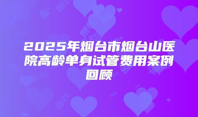 2025年烟台市烟台山医院高龄单身试管费用案例回顾