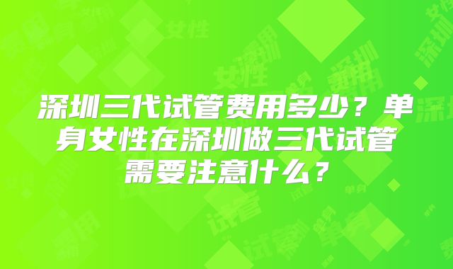 深圳三代试管费用多少？单身女性在深圳做三代试管需要注意什么？