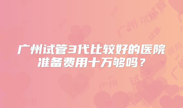 广州试管3代比较好的医院准备费用十万够吗？