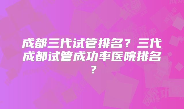 成都三代试管排名?三代成都试管成功率医院排名?