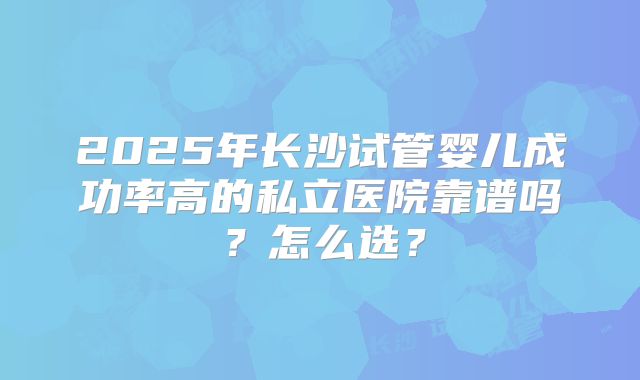 2025年长沙试管婴儿成功率高的私立医院靠谱吗？怎么选？