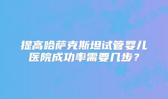 提高哈萨克斯坦试管婴儿医院成功率需要几步?