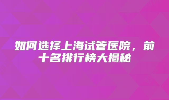 如何选择上海试管医院,前十名排行榜大揭秘