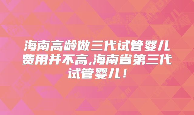 海南高龄做三代试管婴儿费用并不高,海南省第三代试管婴儿!