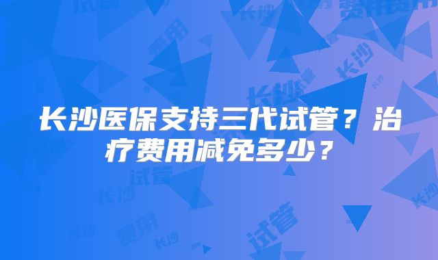 长沙医保支持三代试管?治疗费用减免多少?