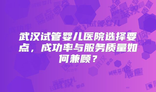 武汉试管婴儿医院选择要点,成功率与服务质量如何兼顾?