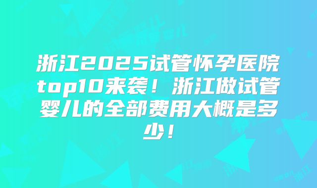 浙江2025试管怀孕医院top10来袭!浙江做试管婴儿的全部费用大概是多少!