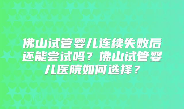 佛山试管婴儿连续失败后还能尝试吗?佛山试管婴儿医院如何选择?