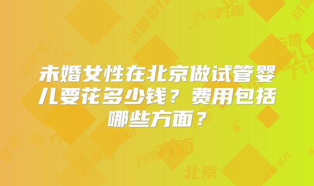 未婚女性在北京做试管婴儿要花多少钱?费用包括哪些方面?