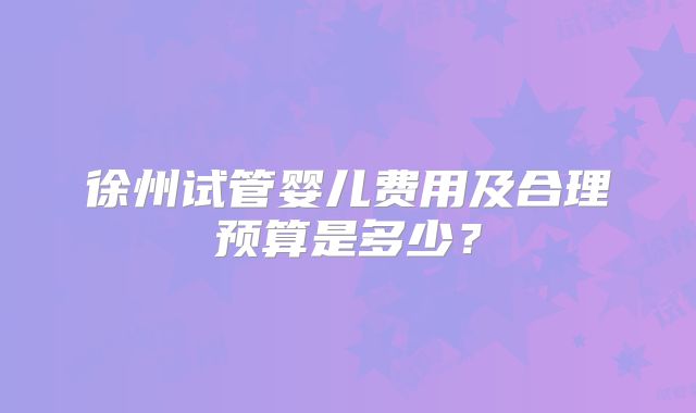 徐州试管婴儿费用及合理预算是多少?