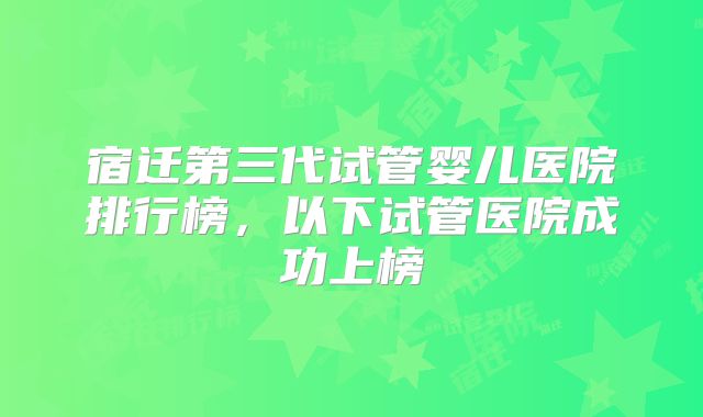 宿迁第三代试管婴儿医院排行榜,以下试管医院成功上榜