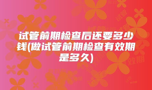 试管前期检查后还要多少钱(做试管前期检查有效期是多久)