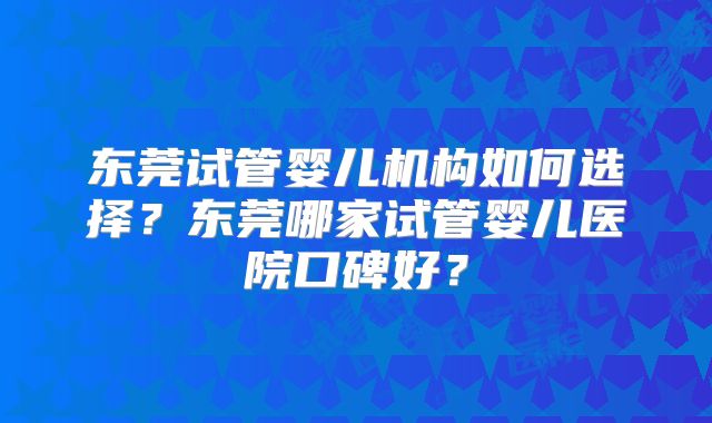 东莞试管婴儿机构如何选择?东莞哪家试管婴儿医院口碑好?