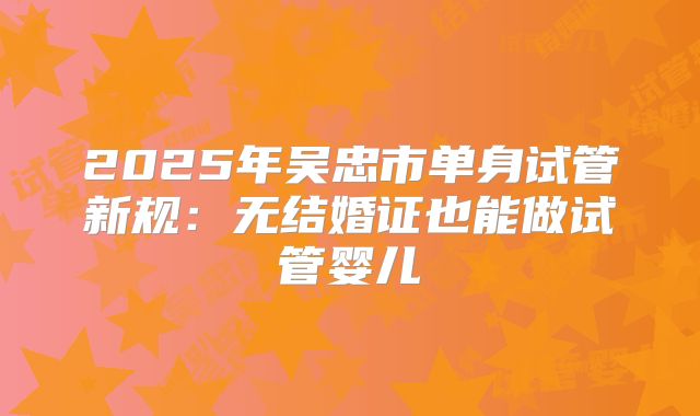 2025年吴忠市单身试管新规：无结婚证也能做试管婴儿