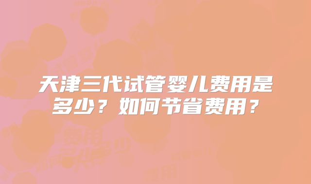 天津三代试管婴儿费用是多少？如何节省费用？