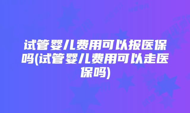 试管婴儿费用可以报医保吗(试管婴儿费用可以走医保吗)